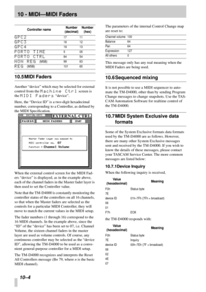 Page 6710 - MIDI—MIDI Faders
10–4 
10.5 MIDI Faders
Another “device” which may be selected for external 
control from the 
Machine Ctrl screen is 
the 
MIDI Faders “device”.
Here, the “Device ID” is a two-digit hexadecimal 
number, corresponding to a Controller, as deﬁned by 
the MIDI Speciﬁcation.
When the external control screen for the MIDI Fad-
ers “device” is displayed, as in the example above, 
each of the channel faders in the Master fader layer is 
then used to set the Controller value.
Note that the...