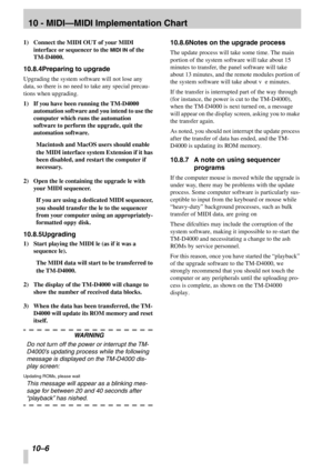Page 6910 - MIDI—MIDI Implementation Chart
10 –6 
1)Connect the MIDI OUT of your MIDI 
interface or sequencer to the MIDI IN of the 
TM-D4000.
10.8.4Preparing to upgrade
Upgrading the system software will not lose any 
data, so there is no need to take any special precau-
tions when upgrading.
1)If you have been running the TM-D4000 
automation software and you intend to use the 
computer which runs the automation 
software to perform the upgrade, quit the 
automation software.
Macintosh and MacOS users should...
