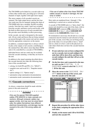 Page 70 
  
11–1 
11 - Cascade 
The TM-D4000 can be linked in a cascade with to up 
to three other similar units, providing up to 128 mono 
channels of input, together with eight stereo inputs.
The stereo outputs of all cascaded console are 
summed. The eight output busses and the ﬁrst four 
Aux sends may also be summed, turning the chain of 
TM-D4000 units into a modular, ﬂexible recording 
console. Note that Aux sends 5 and 6 are excluded 
from the cascade, and hence can be used locally, with 
the built-in...