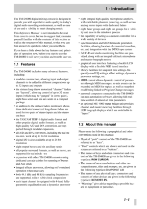 Page 8 
 
 
1–1
 
1 - Introduction
 
The TM-D4000 digital mixing console is designed to 
provide you with superlative audio quality in today ’s 
digital audio recording environment, as well as ease 
of use and exibility to meet changing needs.
This 
 
Reference Manual
 
 is not intended to be read 
from cover to cover, but we do suggest that you make 
yourself familiar with the contents of this section as 
well as the structure of this manual, so that you can 
find answers to questions when you need them.
If...