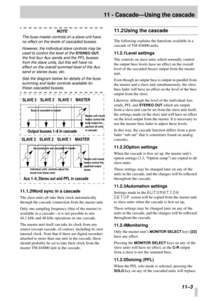 Page 72 
11 - Cascade—Using the cascade 
11–3 
NOTE 
The buss master controls on a slave unit have 
no effect on the levels of cascaded busses. 
However, the individual slave controls may be 
used to control the level of the  
STEREO OUT 
, 
the ﬁrst four Aux sends and the PFL busses 
from the slave units, but this will have no 
effect on the overall summed level of the Aux 
send or stereo buss, etc.
See the diagram below for details of the buss 
summing and fader controls available for  
these cascaded busses....