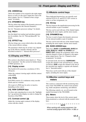 Page 76 
12 - Front panel—Display and POD s 
 12–3 
[10] ASSIGN key 
Allows the modules to be assigned to the eight output 
busses as well as to the stereo output buss and to the 
direct outputs. See 4.4, “Channel-to-buss assign-
ments” for details. 
[11] DYNAMICS key 
This key allows the setting of the dynamics processor 
currently assigned to the selected channel(s).
See 4.6, “Dynamics processor settings” for details. 
[12] PAD/ 
F 
Sets the digital (not analog) pad and phase parame-
ters for modules. See...