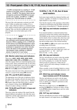 Page 7712 - Front panel—Chs 1–16, 17–32, Aux & buss send masters
12–4
–10 dBV) corresponds to a reading of –16 dB 
(relative to full-scale), which is represented 
here as –16 dBFS). This factory value may be 
changed by authorized TASCAM service per-
sonnel only to either –20 dBFS or –9 dBFS. 
Contact your TASCAM dealer for details. 
The top of the scale represents overload (over full-
scale). Unlike an analog meter reading of 0 or a 
“plus” value, which are relative to a nominal signal 
level, digital overload...