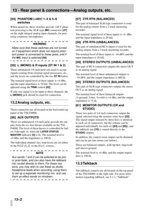 Page 81 
13 - Rear panel & connections—Analog outputs, etc. 
13–2  
[54] PHANTOM (+48V) 1–4 & 5–8 
switches 
When turned on, these switches provide +48 V phan-
tom powering to the XLR-type  
MIC 
 connectors  
[47] 
 
on the eight integral analog input channels, for pow-
ering condenser microphones. 
WARNING 
Make sure that these switches are not turned 
on if equipment which does not require phan-
tom power is connected to these jacks, and if  
the  
MIC 
 input is selected  
[50] 
. 
[55] L (MONO) & R inputs...