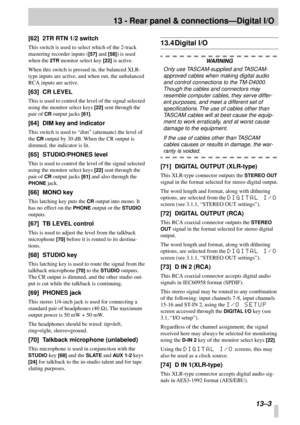 Page 82 
13 - Rear panel & connections—Digital I/O 
 13–3 
[62] 2TR RTN 1/2 switch 
This switch is used to select which of the 2-track 
mastering recorder inputs ( 
[57] 
 and  
[58] 
) is used 
when the  
2TR 
 monitor select key  
[22] 
 is active.
When this switch is pressed in, the balanced XLR-
type inputs are active, and when out, the unbalanced 
RCA inputs are active. 
[63] CR LEVEL 
This is used to control the level of the signal selected 
using the monitor select keys  
[22] 
 sent through the 
pair of...