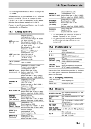 Page 84 
14–1 
14 - Specifications, etc. 
This section provides technical details relating to the 
TM-D4000.
All speciﬁcations are given with the factory reference 
level of –16 dBFS. This can be changed to either 
–20 dBFS or –9 dBFS by a qualiﬁed service person, 
affecting the maximum output level (0 dBFS)
Changes in speciﬁcations and features may be made 
without notice or obligation. 
14.1 Analog audio I/O 
14.2 Digital audio I/O 
For details of the I/O facilities provided by the inter-
face cards, please...