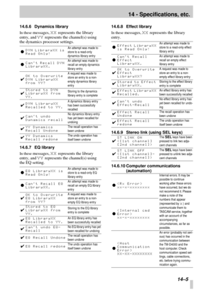 Page 8814 - Specifications, etc.
14–5
14.6.6 Dynamics library
In these messages, XX represents the library 
entry, and 
YY represents the channel(s) using 
the dynamics processor settings.
14.6.7 EQ library
In these messages, XX represents the library 
entry, and 
YY represents the channel(s) using 
the EQ setting.14.6.8 Effect library
In these messages, XX represents the library 
entry.
14.6.9 Stereo link (using SEL keys)
14.6.10 Computer communications 
(automation) l
DYN LibraryXX is 
Read Only!An attempt...