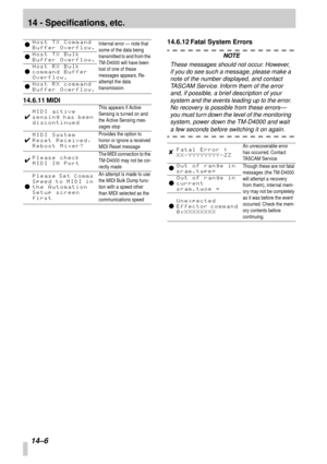 Page 8914 - Specifications, etc.
14–6
14.6.11 MIDI14.6.12 Fatal System Errors
NOTE
These messages should not occur. However, 
if you do see such a message, please make a 
note of the number displayed, and contact 
TASCAM Service. Inform them of the error 
and, if possible, a brief description of your 
system and the events leading up to the error. 
No recovery is possible from these errors—
you must turn down the level of the monitoring 
system, power down the TM-D4000 and wait 
a few seconds before switching...