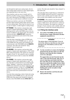 Page 10 
1 - Introduction—Expansion cards
 
 1–3
 
nals through the eight mono analog inputs, the two 
stereo analog inputs and the two stereo digital inputs, 
and outputting them to the stereo buss.
These interface cards are easy to install, and it is 
therefore possible to keep a stock of different inter-
face cards, allowing the TM-D4000 to be used in dif-
ferent ways as needs dictate on different occasions.
Without any interface cards tted, the TM-D4000 
provides eight monaural analog inputs and two pairs...