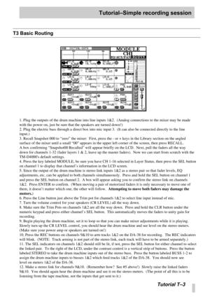 Page 96Tutorial–Simple recording session
Tutorial T –3
T3 Basic Routing
1. Plug the outputs of the drum machine into line inputs 1&2.  (Analog \
connections to the mixer may be made 
with the power on, just be sure that the speakers are turned down!)
2. Plug the electric bass through a direct box into mic input 3.  (It c\
an also be connected directly to the line 
input.)
3. Recall Snapshot 000 to  “zero ” the mixer:  First, press the - or + keys in the Library section on the \
angled 
surface of the mixer...