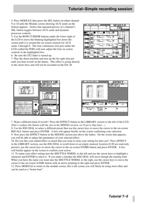 Page 98Tutorial–Simple recording session
Tutorial T –5
4. Press MODULE then press the SEL button on either channel 
9 or 10 until the Module screen showing AUX sends on the 
bottom appears.  Notice that repeated presses of a channel ’s 
SEL button toggles between AUX sends and dynamic 
processor controls.
5. Use the ROW CURSOR buttons under the lower right of 
the LCD to move the blinking highlighted box down the 
screen until it is around the on-screen controls for AUX 
sends 3 through 6.  The four continuous...