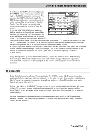 Page 100Tutorial–Simple recording session
Tutorial T –7
6. Go back to the MODULE screen and press the 
DYNAMICS button in the assign section to the 
right of the LCD to turn on the compressor.  You 
can press the MODULE button to toggle the 
LCD display until you see compression controls 
on the bottom of the screen instead of Auxiliary 
Sends.  From this screen you can adjust the 
compression settings but for now let ’s use the 
preset.
7. Use the ROW CURSOR buttons under the 
LCD to highlight the four...