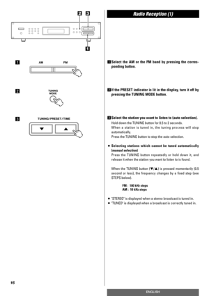 Page 16Radio Reception (1)
16
ENGLISH
1Select the AM or the FM band by pressing the corres-
ponding button.
2If the PRESET indicator is lit in the display, turn it off by
pressing the TUNING MODE button.
3Select the station you want to listen to (auto selection).
Hold down the TUNING button for 0.5 to 2 seconds.
When a station is tuned in, the tuning process will stop
automatically.
Press the TUNING button to stop the auto selection.
