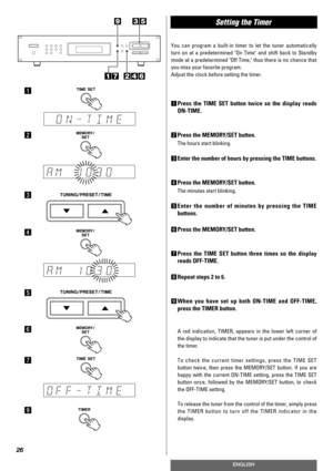 Page 26Setting the Timer 
26
ENGLISH
You can program a built-in timer to let the tuner automatically
turn on at a predetermined On Time and shift back to Standby
mode at a predetermined Off Time, thus there is no chance that
you miss your favorite program.
Adjust the clock before setting the timer.
1Press the TIME SET button twice so the display reads
ON-TIME.
2Press the MEMORY/SET button.
The hours start blinking.
3Enter the number of hours by pressing the TIME buttons.
4Press the MEMORY/SET button.
The...