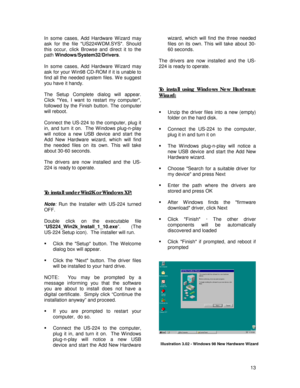 Page 13 
13 In some cases, Add Hardware W izard may 
ask for the file US224W DM.SYS. Should 
this occur, click Browse and direct it to the 
path Windows/System32/Drivers. 
 
In some cases, Add Hardware W izard may 
ask for your W in98 CD-ROM if it is unable to 
find all the needed system files. W e suggest 
you have it handy. 
 
The Setup Complete dialog will appear.  
Click Yes, I want to restart my computer, 
followed by the Finish button. The computer 
will reboot. 
 
Connect the US-224 to the computer, plug...