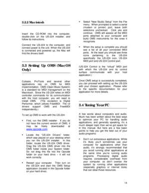 Page 14 
14  
3.2.2 Macintosh  
 
 
Insert the CD-ROM into the computer, 
double-click on the US-224 installer, and 
follow its instructions. 
 
Connect the US-224 to the computer, and 
connect power to the unit. W hen the US-224 
is connected and powered up, the Mac will 
find the drivers itself. 
 
 
 
3.3 Setting Up OMS (MacOS 
Only) 
 
 
 
Cubasis, ProTools and several other 
applications rely on OMS for MIDI 
implementation.  OMS (Open Music System) 
is a standard for MIDI management on the 
Macintosh....