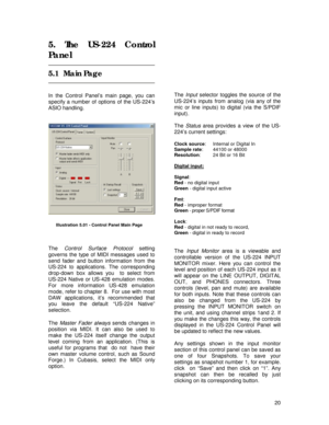 Page 20 
20
5. The US-224 Control 
Panel 
 
5.1  Main Page 
 
 
In the Control Panel’s main page, you can 
specify a number of options of the US-224’s 
ASIO handling. 
 
 
 
 
 
 
 
 
The Control Surface Protocol setting 
governs the type of MIDI messages used to 
send fader and button information from the 
US-224 to applications. The corresponding 
drop-down box allows you  to select from 
US-224 Native or US-428 emulation modes. 
For more information US-428 emulation 
mode, refer to chapter 8.  For use with...