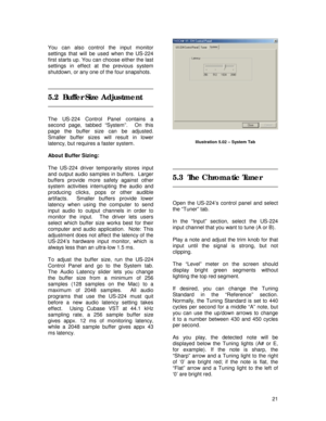 Page 21 
21  
You can also control the input monitor 
settings that will be used when the US-224 
first starts up. You can choose either the last 
settings in effect at the previous system 
shutdown, or any one of the four snapshots.
 
 
 
5.2  Buffer Size Adjustment 
 
 
The US-224 Control Panel contains a 
second page, tabbed “System”.  On this 
page the buffer size can be adjusted.  
Smaller buffer sizes will result in lower 
latency, but requires a faster system. 
 
About Buffer Sizing: 
 
The US-224 driver...