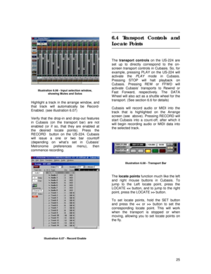 Page 25 
25  
 
 
 
 
 
 
 
Highlight a track in the arrange window, and 
that track will automatically be Record- 
Enabled. (see illustration 6.07) 
 
Verify that the drop-in and drop-out features 
in Cubasis (on the transport bar) are not 
enabled (or if so, that they are enabled at 
the desired locate points). Press the 
RECORD  button on the US-224. Cubasis 
will issue a one or two bar countoff 
(depending on what’s set in Cubasis’ 
Metronome preferences menu), then 
commence recording. 
 
  
  
 
6.4...