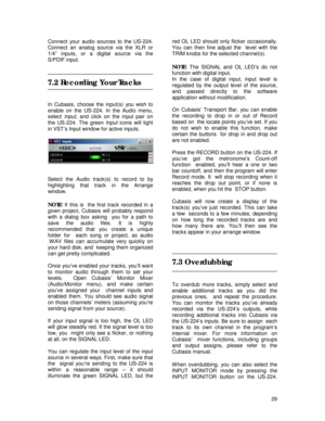 Page 29 
29 Connect your audio sources to the US-224. 
Connect an analog source via the XLR or 
1/4” inputs, or a digital source via the 
S/PDIF input. 
 
 
7.2 Recording Your Tracks 
 
 
In Cubasis, choose the input(s) you wish to 
enable on the US-224. In the Audio menu, 
select Input, and click on the input pair on 
the US-224. The green Input icons will light 
in VST’s Input window for active inputs. 
 
 
 
 
Select the Audio track(s) to record to by 
highlighting that track in the Arrange 
window. 
 
NOTE:...