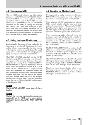 Page 13TASCAM  US-42813
4. Hooking up Audio and MIDI to the US-428
4.2 Hooking up MIDI
The two MIDI in and out jacks are independent,
giving you a total of 32 channels of MIDI I/O. Simply
connect the MIDI out of your keyboard or other
device to a MIDI in jack on the US-428, and vice
versa. If you’ve got a MIDI sync box, you can dedicate
one of the two MIDI I/O’s to sending and receiving
MTC (MIDI Time Code). This allows you to sync
tracks from your MTC-capable Portastudio, DTRS
multitrack, or any other machine...
