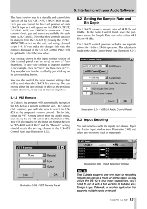 Page 15TASCAM  US-42815
5. Interfacing with your Audio Software
The Input Monitorarea is a viewable and controllable
version of the US-428 INPUT MONITOR mixer.
Here you can control the level and position of each
US-428 input as it will appear on the LINE OUTPUT,
DIGITAL OUT, and PHONES connectors.  Three
controls (level, pan and mute) are available for each
input A, B, C and D.  Note that these controls can also
be changed from the US-428 by pressing the INPUT
MONITOR switch on the unit, and using channel...