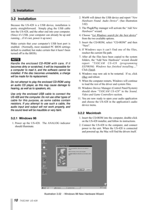 Page 1010TASCAM  US-428
3. Installation
3.2 Installation
Because the US-428 is a USB device, installation is
pretty straightforward.  Simply plug the USB cable
into the US-428, and the other end into your computer.
(Since it’s USB, your computer can already be up and
running....if it’s not, power it up now)
Make certain that your computer’s USB host port is
enabled.  (Normally, most standard PC BIOS settings
default to enabled, but make certain that it hasn’t been
turned off in the BIOS).
Handle the enclosed...