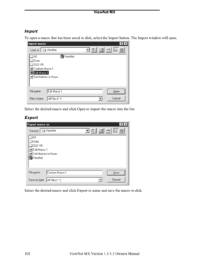 Page 102ViewNet MX
ViewNet MX Version 1.1/1.5 Owners Manual 102
Import
To open a macro that has been saved to disk, select the Import button. The Import window will open.
Select the desired macro and click Open to import the macro into the list.
Export
Select the desired macro and click Export to name and save the macro to disk. 