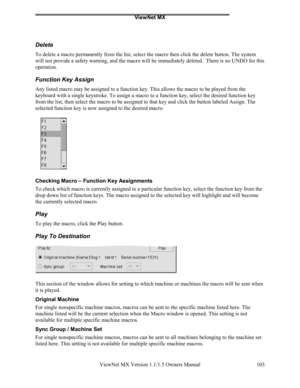 Page 103ViewNet MX
ViewNet MX Version 1.1/1.5 Owners Manual 103
Delete
To delete a macro permanently from the list, select the macro then click the delete button. The system
will not provide a safety warning, and the macro will be immediately deleted.  There is no UNDO for this
operation.
Function Key Assign
Any listed macro may be assigned to a function key. This allows the macro to be played from the
keyboard with a single keystroke. To assign a macro to a function key, select the desired function key
from the...