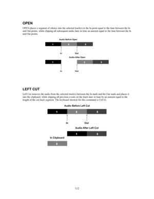 Page 114112
OPEN
OPEN places a segment of silence into the selected track(s) at the In point equal to the time between the In
and Out points, while slipping all subsequent audio later in time an amount equal to the time between the In
and Out points.
LEFT CUT
Left Cut removes the audio from the selected track(s) between the In mark and the Out mark and places it
into the clipboard, while slipping all previous events on the track later in time by an amount equal to the
length of the cut track segment. The...