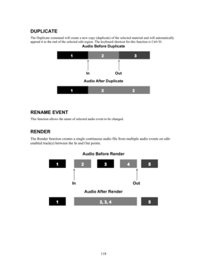 Page 120118
DUPLICATE
The Duplicate command will create a new copy (duplicate) of the selected material and will automatically
append it to the end of the selected edit region. The keyboard shortcut for this function is Ctrl+D.
RENAME EVENT
This function allows the name of selected audio event to be changed.
RENDER
The Render function creates a single continuous audio file from multiple audio events on edit-
enabled track(s) between the In and Out points. 