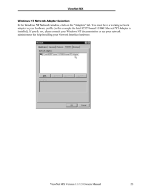 Page 23ViewNet MX
ViewNet MX Version 1.1/1.5 Owners Manual 23
Windows NT Network Adapter Selection
In the Windows NT Network window, click on the “Adapters” tab. You must have a working network
adapter in your hardware profile (in this example the Intel 82557-based 10/100 Ethernet PCI Adapter is
installed). If you do not, please consult your Windows NT documentation or see your network
administrator for help installing your Network Interface hardware. 