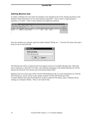 Page 32ViewNet MX
ViewNet MX Version 1.1/1.5 Owners Manual 32
Defining Machine Sets
To define a Machine Set, first select the machines to be included in the set by clicking anywhere on the
Machine Status Information row for each machine using Shift + click to select a range (group) of
machines, or Control + click to select separate (non-adjacent) machines.
Once the machines are selected, open the window labeled “Define set…” from the File menu, then type a
name for the set and click OK.
The Machine Set will be...