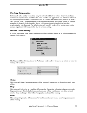 Page 37ViewNet MX
ViewNet MX Version 1.1/1.5 Owners Manual 37
Net Delay Compensation
Factors such as the number of machines using the network and the total volume of network traffic can
influence the responsiveness of an MX-2424 to the ViewNet MX application. This in turn can influence
the relationship between what is seen on the screen in ViewNet MX and the sound produced by the MX-
2424. The Net Delay Compensation item allows the user to adjust this relationship so that, for example,
an audio clip shown in...