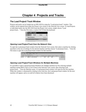 Page 42ViewNet MX
ViewNet MX Version 1.1/1.5 Owners Manual 42
Chapter 4  Projects and Tracks
The Load Project/ Track Window
Projects and tracks can be loaded into an MX-2424 by using the “Load project/track” window. This
window can be opened from either the Project view screen or the Network view screen. To load Projects
or individual tracks into the MX-2424 from the Project view screen, simply choose “Load
project/track…” from the File menu, or press Ctrl+O from the keyboard.
Opening Load Project/Track from...