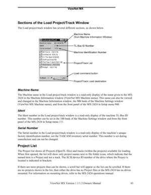 Page 43ViewNet MX
ViewNet MX Version 1.1/1.5 Owners Manual 43
Sections of the Load Project/Track Window
The Load project/track window has several different sections, as shown below.
Machine Name
The Machine name in the Load project/track window is a read-only display of the name given to the MX-
2424 in the Machine Information window (ViewNet MX Machine menu). This name can also be viewed
and changed in the Machine Information window, the 900 bank of the Machine Settings window
(ViewNet MX Machine menu), and...