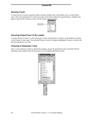 Page 44ViewNet MX
ViewNet MX Version 1.1/1.5 Owners Manual 44
Showing Tracks
To show the list of tracks contained within a Project, double click on the folder icon or on the Project
name. This will expand the list to show the names of all tracks within the selected Project. Double click
again to hide the list of tracks so that only the Project name is shown.
Choosing Project/Track To Be Loaded
To load a Project or track, it is first necessary to select which Project or track is to be loaded by clicking
on the...