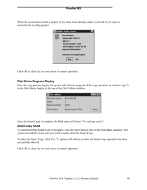 Page 49ViewNet MX
ViewNet MX Version 1.1/1.5 Owners Manual 49
When the system detects that a project of the same name already exists, it will ask if you want to
overwrite the existing project:
Click OK to clear the box and return to normal operation.
Disk Status Progress Display
Once the copy process begins, the system will indicate progress of the copy operation as a Smart copy %
in the Disk Status display at the top of the File Utilities window.
Once the Smart Copy is complete, the Disk status will show “No...