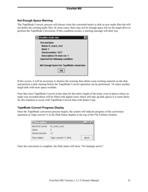 Page 51ViewNet MX
ViewNet MX Version 1.1/1.5 Owners Manual 51
Not Enough Space Warning
The TapeMode Convert, process will always write the converted tracks to disk as new audio files but will
not delete the existing audio files. In some cases, there may not be enough space left on the target drive to
perform the TapeMode Conversion. If this condition occurs, a warning message will alert you.
If this occurs, it will be necessary to dismiss the warning then delete some existing material on the disk
and perform a...