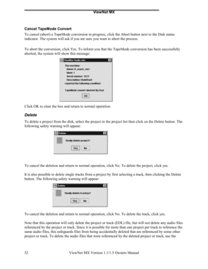 Page 52ViewNet MX
ViewNet MX Version 1.1/1.5 Owners Manual 52
Cancel TapeMode Convert
To cancel (abort) a TapeMode conversion in progress, click the Abort button next to the Disk status
indicator. The system will ask if you are sure you want to abort the process.
To abort the conversion, click Yes. To inform you that the TapeMode conversion has been successfully
aborted, the system will show this message:
Click OK to clear the box and return to normal operation.
Delete
To delete a project from the disk, select...