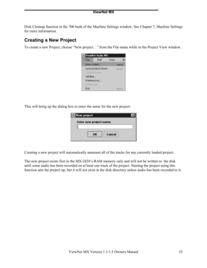 Page 53ViewNet MX
ViewNet MX Version 1.1/1.5 Owners Manual 53
Disk Cleanup function in the 700 bank of the Machine Settings window. See Chapter 7, Machine Settings
for more information.
Creating a New Project
To create a new Project, choose “New project…” from the File menu while in the Project View window..
This will bring up the dialog box to enter the name for the new project:
Creating a new project will automatically unmount all of the tracks for any currently loaded project.
The new project exists first in...