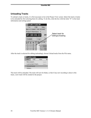 Page 54ViewNet MX
ViewNet MX Version 1.1/1.5 Owners Manual 54
Unloading Tracks
To unload a track or tracks, it is first necessary to be in the Project View screen. Select the track or tracks
to be unloaded by first selecting them for editing. To do this, click the box with the letter “E” in the track
information and settings panel.
After the track is selected for editing (unloading), choose Unload tracks from the File menu.
The track will be unloaded. The track will now be blank, so that if any new recording is...