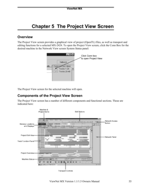 Page 55ViewNet MX
ViewNet MX Version 1.1/1.5 Owners Manual 55
Chapter 5  The Project View Screen
Overview
The Project View screen provides a graphical view of project (OpenTL) files, as well as transport and
editing functions for a selected MX-2424. To open the Project View screen, click the Conn Box for the
desired machine in the Network View screen System Status panel:
The Project View screen for the selected machine will open.
Components of the Project View Screen
The Project View screen has a number of...