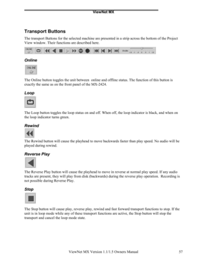 Page 57ViewNet MX
ViewNet MX Version 1.1/1.5 Owners Manual 57
Transport Buttons
The transport Buttons for the selected machine are presented in a strip across the bottom of the Project
View window. Their functions are described here.
Online
The Online button toggles the unit between  online and offline status. The function of this button is
exactly the same as on the front panel of the MX-2424.
Loop
The Loop button toggles the loop status on and off. When off, the loop indicator is black, and when on
the loop...