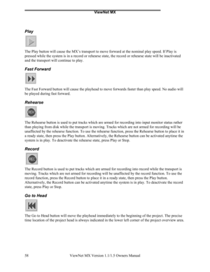 Page 58ViewNet MX
ViewNet MX Version 1.1/1.5 Owners Manual 58
Play
The Play button will cause the MX’s transport to move forward at the nominal play speed. If Play is
pressed while the system is in a record or rehearse state, the record or rehearse state will be inactivated
and the transport will continue to play.
Fast Forward
The Fast Forward button will cause the playhead to move forwards faster than play speed. No audio will
be played during fast forward.
Rehearse
The Rehearse button is used to put tracks...