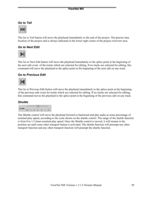 Page 59ViewNet MX
ViewNet MX Version 1.1/1.5 Owners Manual 59
Go to Tail
The Go to Tail button will move the playhead immediately to the end of the project. The precise time
location of the project end is always indicated in the lower right corner of the project overview area.
Go to Next Edit
The Go to Next Edit button will move the playhead immediately to the splice point at the beginning of
the next edit event  of the tracks which are selected for editing. If no tracks are selected for editing, this
command...