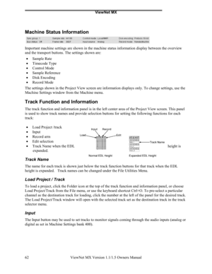 Page 62ViewNet MX
ViewNet MX Version 1.1/1.5 Owners Manual 62
Machine Status Information
Important machine settings are shown in the machine status information display between the overview
and the transport buttons. The settings shown are:
• 
Sample Rate
• 
Timecode Type
• 
Control Mode
• 
Sample Reference
• 
Disk Encoding
• 
Record Mode
The settings shown in the Project View screen are information displays only. To change settings, use the
Machine Settings window from the Machine menu.
Track Function and...