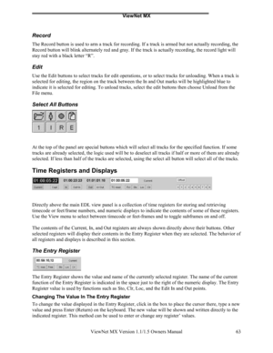 Page 63ViewNet MX
ViewNet MX Version 1.1/1.5 Owners Manual 63
Record
The Record button is used to arm a track for recording. If a track is armed but not actually recording, the
Record button will blink alternately red and gray. If the track is actually recording, the record light will
stay red with a black letter “R”.
Edit
Use the Edit buttons to select tracks for edit operations, or to select tracks for unloading. When a track is
selected for editing, the region on the track between the In and Out marks will...