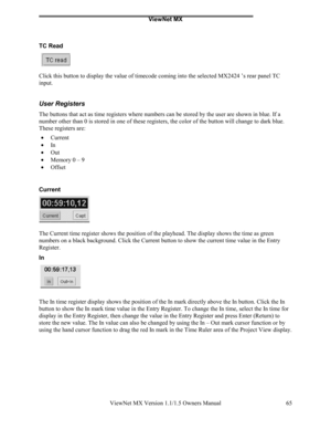 Page 65ViewNet MX
ViewNet MX Version 1.1/1.5 Owners Manual 65
TC Read
Click this button to display the value of timecode coming into the selected MX2424 ’s rear panel TC
input.
User Registers
The buttons that act as time registers where numbers can be stored by the user are shown in blue. If a
number other than 0 is stored in one of these registers, the color of the button will change to dark blue.
These registers are:
• 
Current
• 
In
• 
Out
• 
Memory 0 – 9
• 
Offset
Current
The Current time register shows the...
