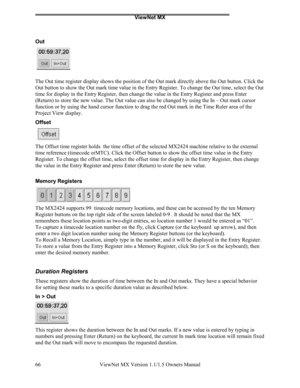 Page 66ViewNet MX
ViewNet MX Version 1.1/1.5 Owners Manual 66
Out
The Out time register display shows the position of the Out mark directly above the Out button. Click the
Out button to show the Out mark time value in the Entry Register. To change the Out time, select the Out
time for display in the Entry Register, then change the value in the Entry Register and press Enter
(Return) to store the new value. The Out value can also be changed by using the In – Out mark cursor
function or by using the hand cursor...